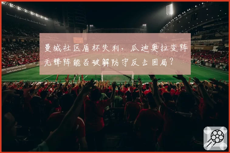 曼城社区盾杯失利,瓜迪奥拉变阵无锋阵能否破解防守反击困局?