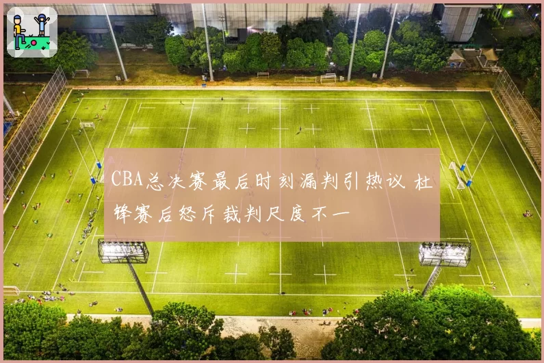 CBA总决赛最后时刻漏判引热议 杜锋赛后怒斥裁判尺度不一