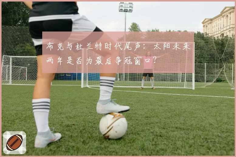 布克与杜兰特时代尾声：太阳未来两年是否为最后争冠窗口？