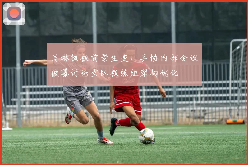马琳执教前景生变,乒协内部会议被曝讨论女队教练组架构优化