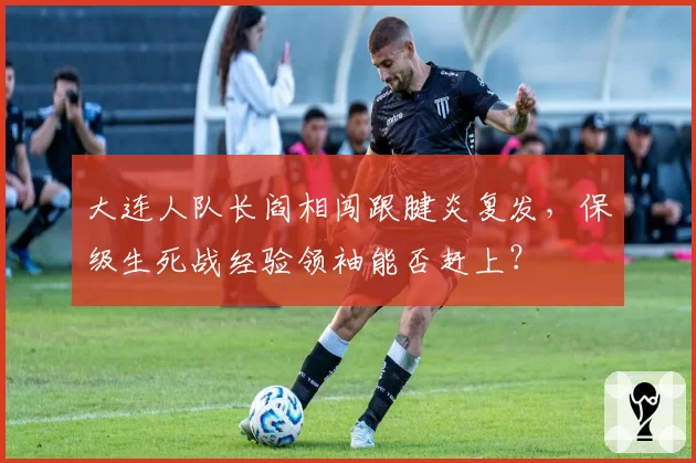 大连人队长阎相闯跟腱炎复发,保级生死战经验领袖能否赶上?