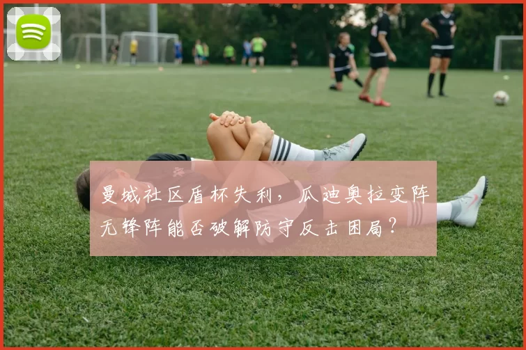 曼城社区盾杯失利,瓜迪奥拉变阵无锋阵能否破解防守反击困局?