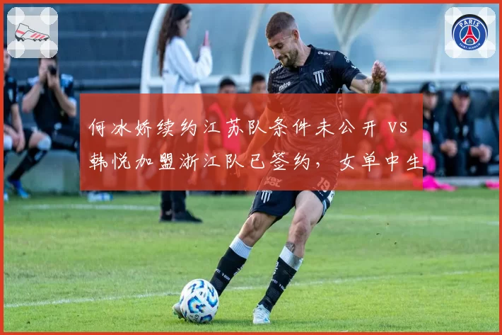 何冰娇续约江苏队条件未公开 vs 韩悦加盟浙江队已签约，女单中生代选手转会透明度参差不齐