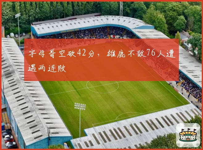 字母哥空砍42分，雄鹿不敌76人遭遇两连败