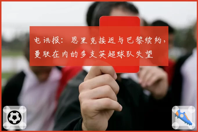 电讯报：恩里克接近与巴黎续约，曼联在内的多支英超球队失望