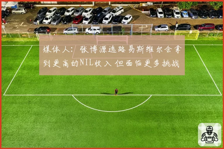 媒体人：张博源选路易斯维尔会拿到更高的NIL收入 但面临更多挑战