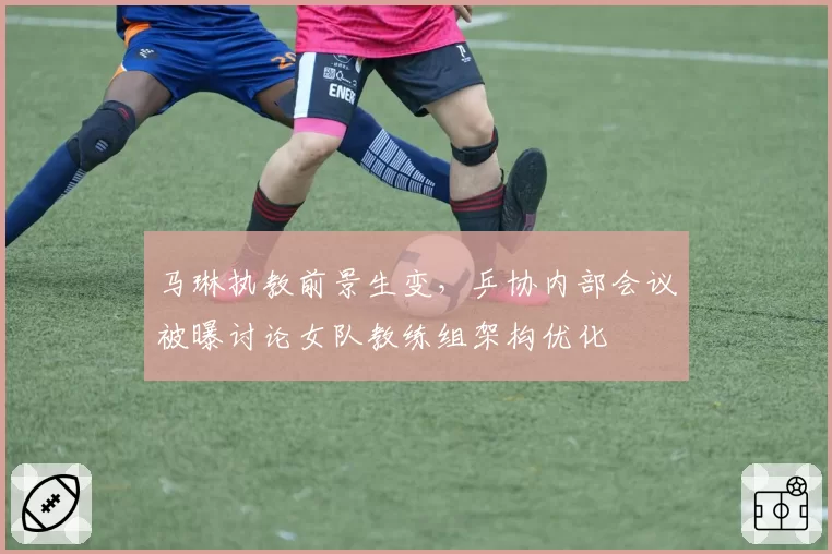 马琳执教前景生变,乒协内部会议被曝讨论女队教练组架构优化