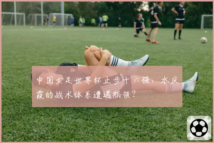 中国女足世界杯止步十六强,水庆霞的战术体系遭遇瓶颈?
