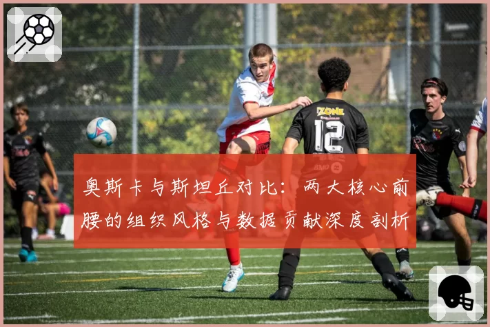 奥斯卡与斯坦丘对比：两大核心前腰的组织风格与数据贡献深度剖析