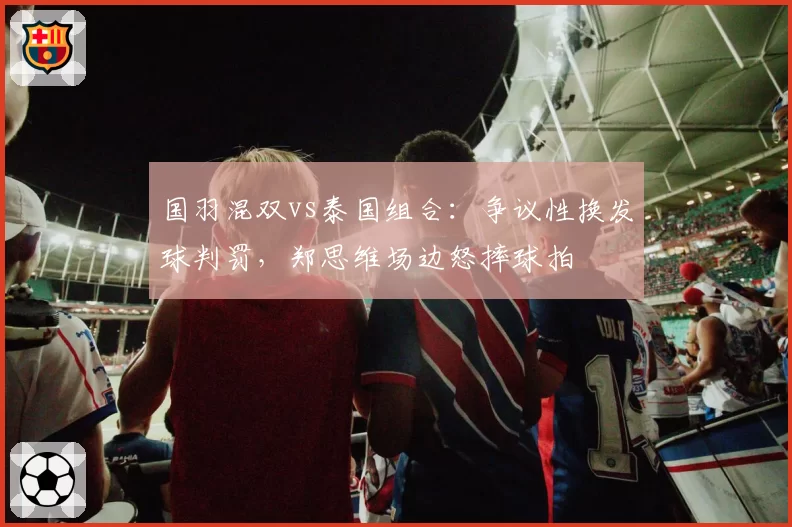 国羽混双vs泰国组合:争议性换发球判罚,郑思维场边怒摔球拍