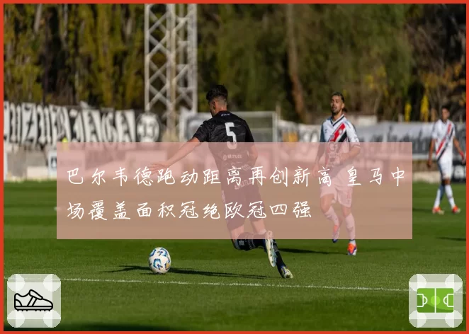 巴尔韦德跑动距离再创新高 皇马中场覆盖面积冠绝欧冠四强