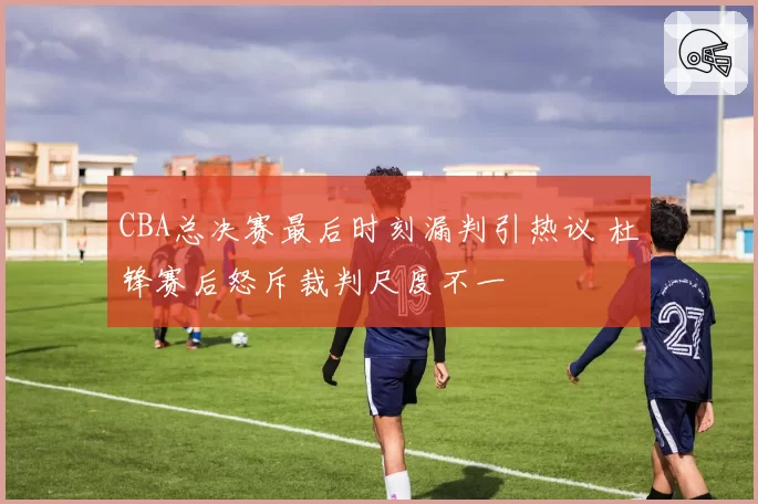 CBA总决赛最后时刻漏判引热议 杜锋赛后怒斥裁判尺度不一