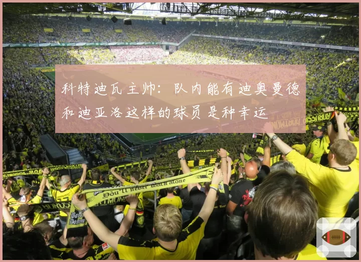 科特迪瓦主帅：队内能有迪奥曼德和迪亚洛这样的球员是种幸运