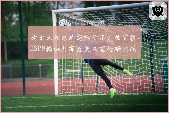 骑士米切尔抱怨哨子不公被罚款,ESPN揭秘其赛后更衣室怒砸水瓶