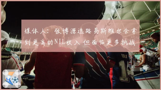 媒体人：张博源选路易斯维尔会拿到更高的NIL收入 但面临更多挑战