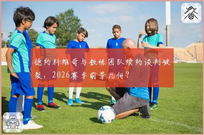德约科维奇与教练团队续约谈判破裂,2026赛季前景几何?