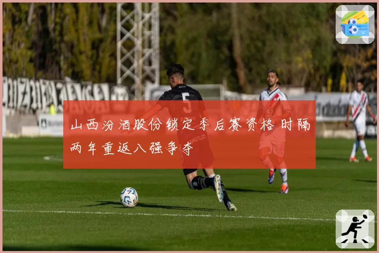 山西汾酒股份锁定季后赛资格 时隔两年重返八强争夺