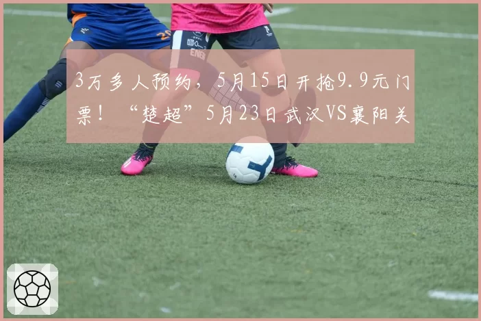 3万多人预约,5月15日开抢9.9元门票!“楚超”5月23日武汉VS襄阳关注度持续飙升