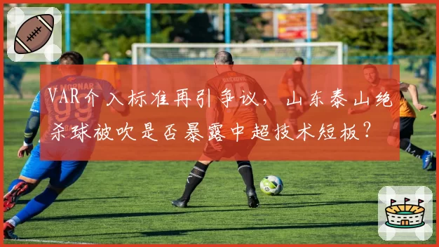 VAR介入标准再引争议，山东泰山绝杀球被吹是否暴露中超技术短板？