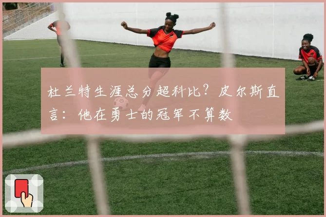 杜兰特生涯总分超科比？皮尔斯直言：他在勇士的冠军不算数