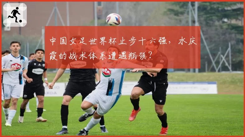 中国女足世界杯止步十六强,水庆霞的战术体系遭遇瓶颈?