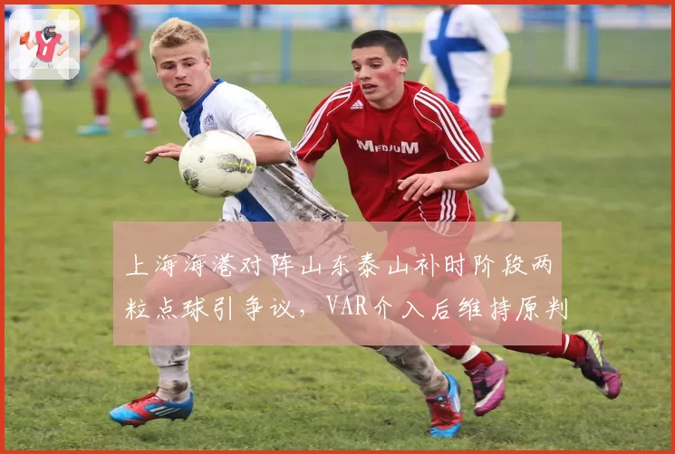 上海海港对阵山东泰山补时阶段两粒点球引争议,VAR介入后维持原判
