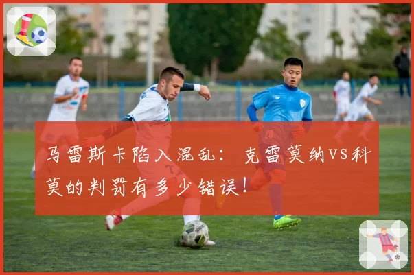 马雷斯卡陷入混乱:克雷莫纳vs科莫的判罚有多少错误!