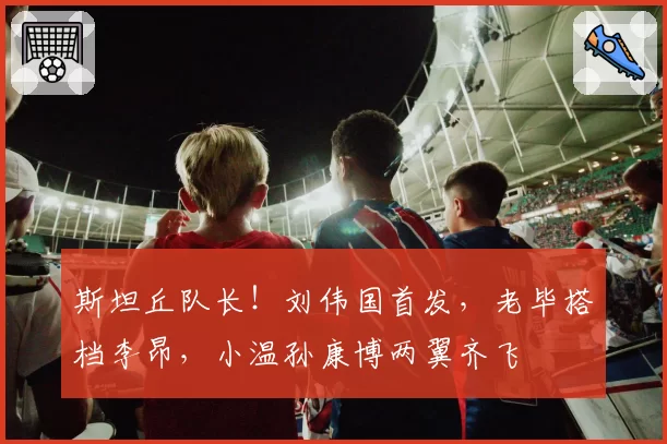 斯坦丘队长!刘伟国首发,老毕搭档李昂,小温孙康博两翼齐飞