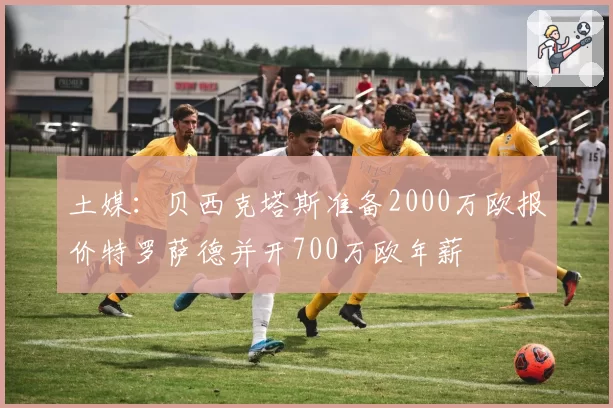 土媒:贝西克塔斯准备2000万欧报价特罗萨德并开700万欧年薪