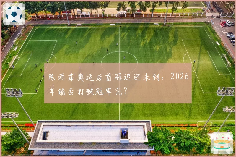 陈雨菲奥运后首冠迟迟未到，2026年能否打破冠军荒？