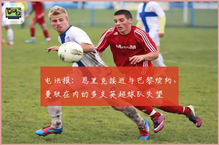 电讯报：恩里克接近与巴黎续约，曼联在内的多支英超球队失望