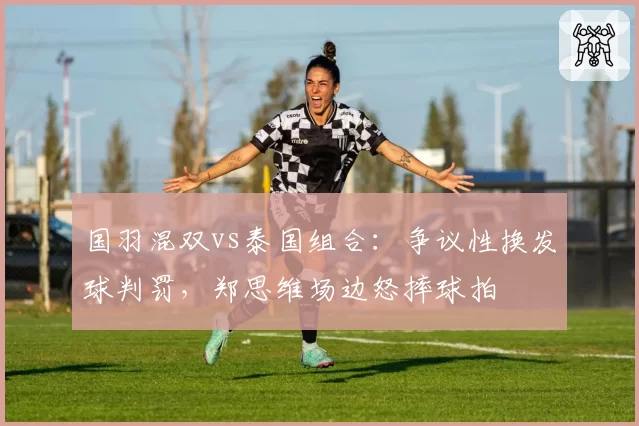 国羽混双vs泰国组合:争议性换发球判罚,郑思维场边怒摔球拍