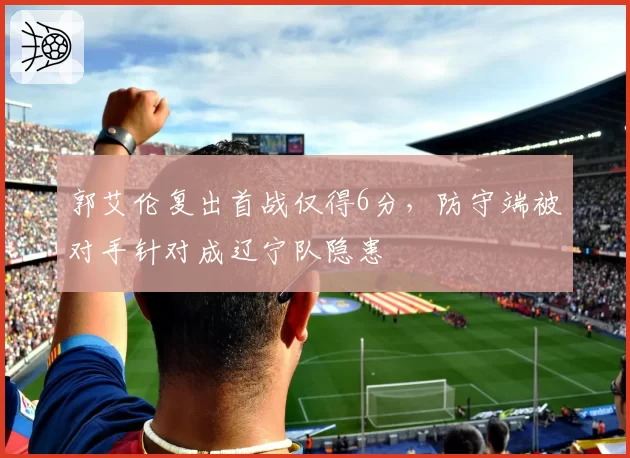郭艾伦复出首战仅得6分，防守端被对手针对成辽宁队隐患