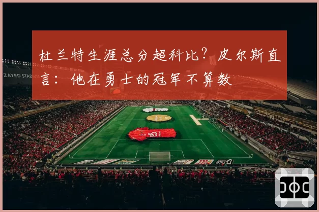 杜兰特生涯总分超科比?皮尔斯直言:他在勇士的冠军不算数