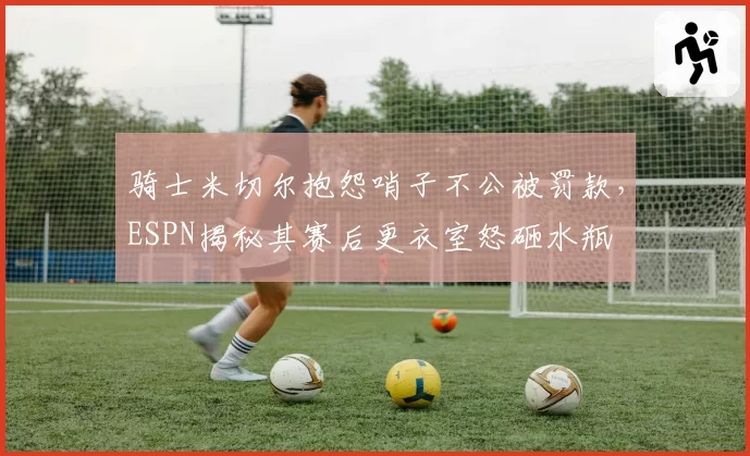 骑士米切尔抱怨哨子不公被罚款,ESPN揭秘其赛后更衣室怒砸水瓶