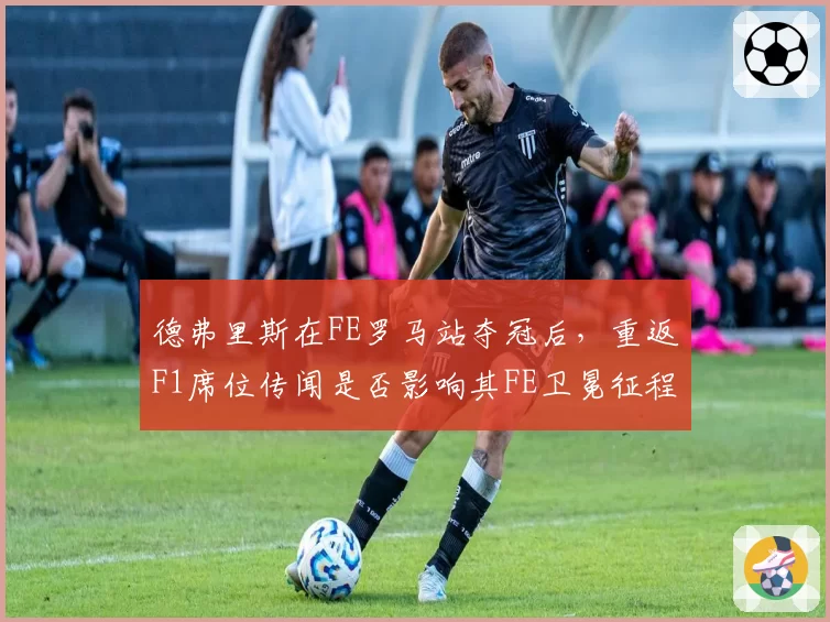德弗里斯在FE罗马站夺冠后,重返F1席位传闻是否影响其FE卫冕征程?