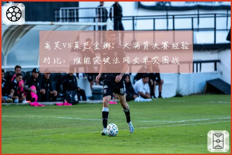 高芙vs莱巴金娜：大满贯决赛经验对比，谁能突破法网女单突围战