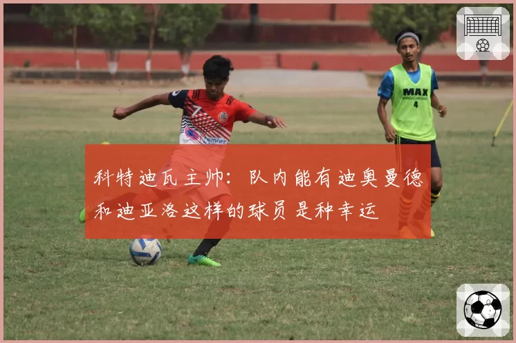 科特迪瓦主帅：队内能有迪奥曼德和迪亚洛这样的球员是种幸运