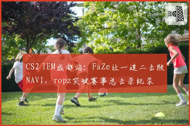 CS2 IEM成都站：FaZe让一追二击败NAVI，ropz突破赛事总击杀纪录