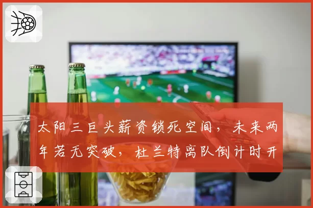 太阳三巨头薪资锁死空间，未来两年若无突破，杜兰特离队倒计时开启