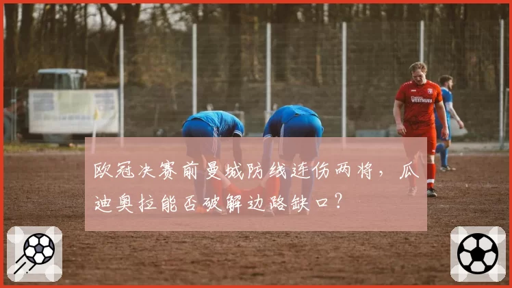 欧冠决赛前曼城防线连伤两将，瓜迪奥拉能否破解边路缺口？