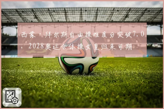西蒙·拜尔斯自由操难度分突破7.0,2028奥运会体操女皇归来可期
