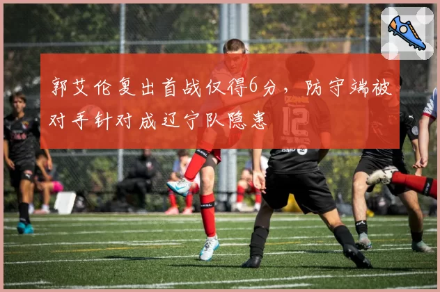 郭艾伦复出首战仅得6分,防守端被对手针对成辽宁队隐患