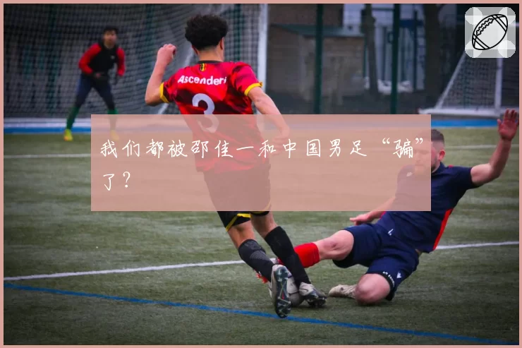 我们都被邵佳一和中国男足“骗”了?