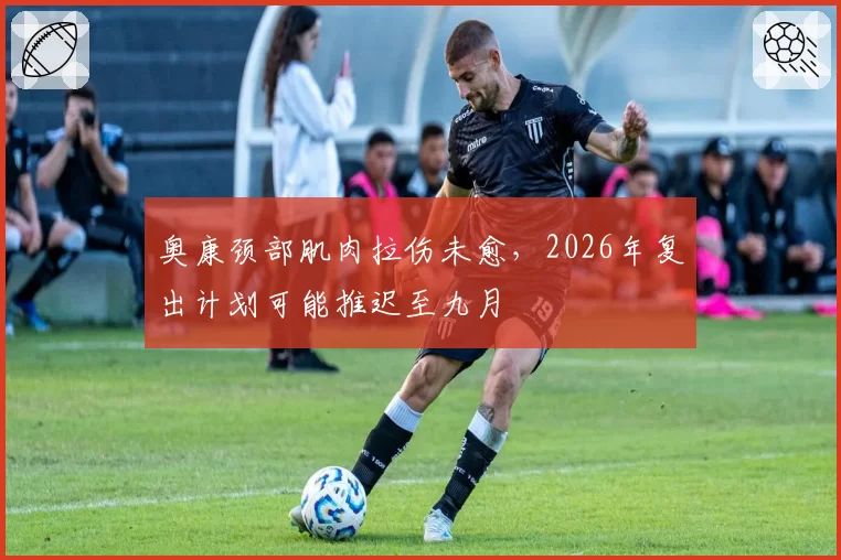 奥康颈部肌肉拉伤未愈，2026年复出计划可能推迟至九月