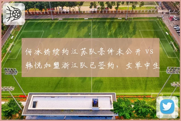 何冰娇续约江苏队条件未公开 vs 韩悦加盟浙江队已签约，女单中生代选手转会透明度参差不齐