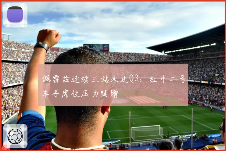 佩雷兹连续三站未进Q3，红牛二号车手席位压力陡增