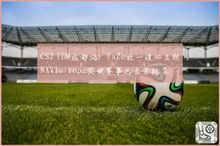 CS2 IEM成都站:FaZe让一追二击败NAVI,ropz突破赛事总击杀纪录