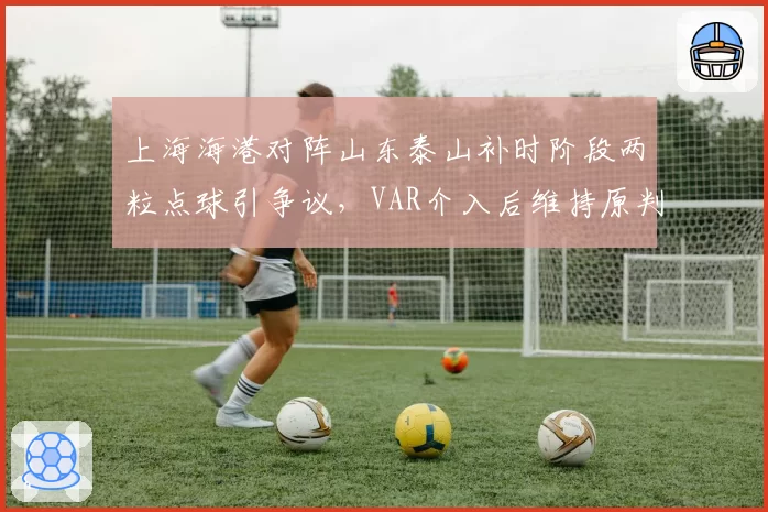 上海海港对阵山东泰山补时阶段两粒点球引争议,VAR介入后维持原判