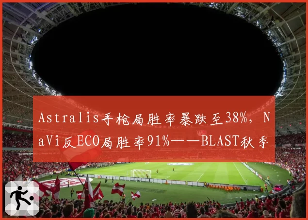 Astralis手枪局胜率暴跌至38%，NaVi反ECO局胜率91%——BLAST秋季赛危局